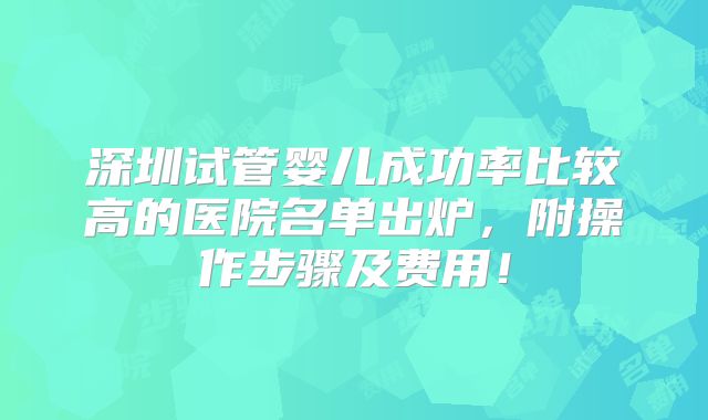 深圳试管婴儿成功率比较高的医院名单出炉，附操作步骤及费用！