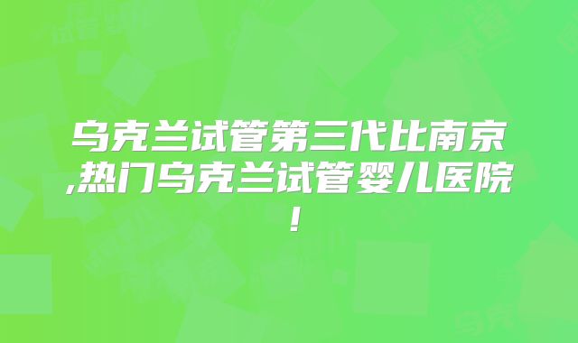 乌克兰试管第三代比南京,热门乌克兰试管婴儿医院！