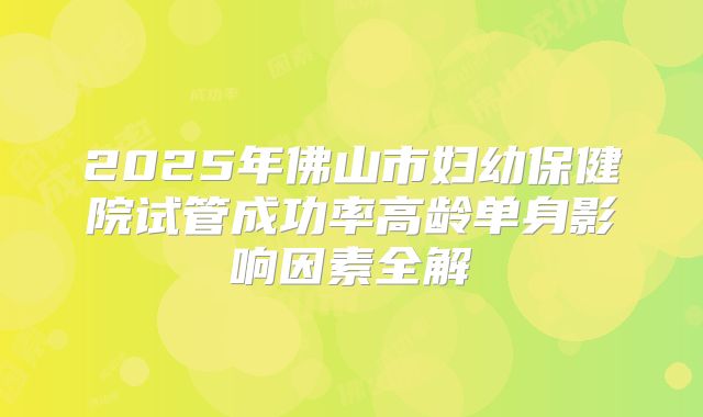 2025年佛山市妇幼保健院试管成功率高龄单身影响因素全解