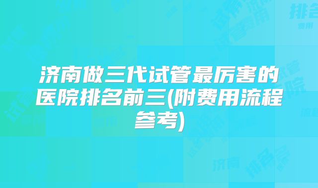 济南做三代试管最厉害的医院排名前三(附费用流程参考)