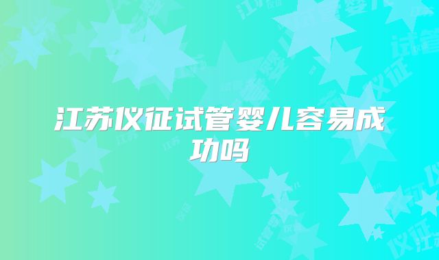 江苏仪征试管婴儿容易成功吗