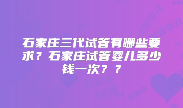 石家庄三代试管有哪些要求？石家庄试管婴儿多少钱一次？？