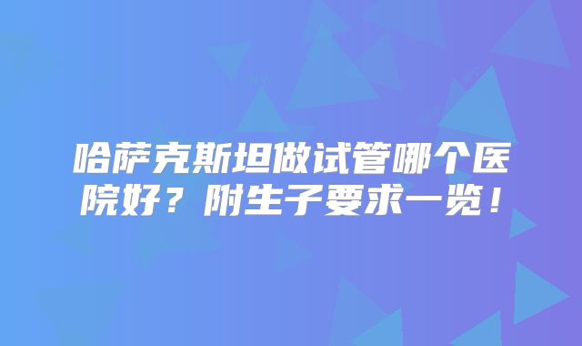 哈萨克斯坦做试管哪个医院好？附生子要求一览！