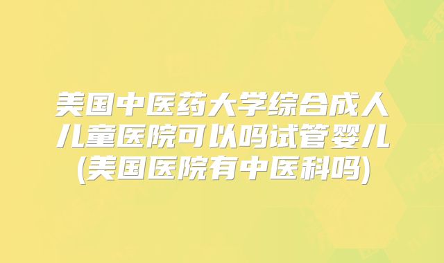 美国中医药大学综合成人儿童医院可以吗试管婴儿(美国医院有中医科吗)