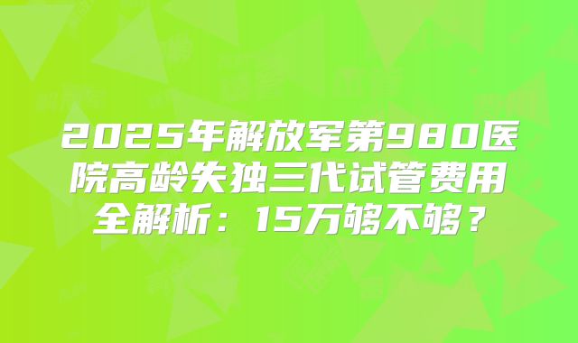 2025年解放军第980医院高龄失独三代试管费用全解析：15万够不够？