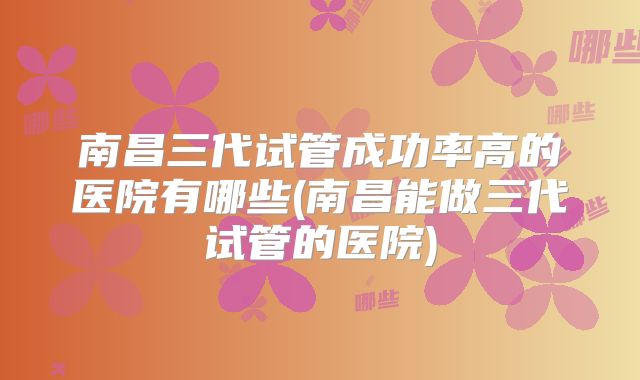 南昌三代试管成功率高的医院有哪些(南昌能做三代试管的医院)