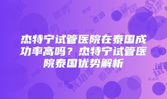 杰特宁试管医院在泰国成功率高吗？杰特宁试管医院泰国优势解析