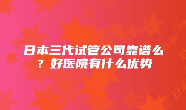 日本三代试管公司靠谱么？好医院有什么优势