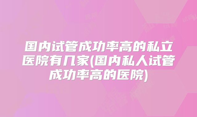 国内试管成功率高的私立医院有几家(国内私人试管成功率高的医院)