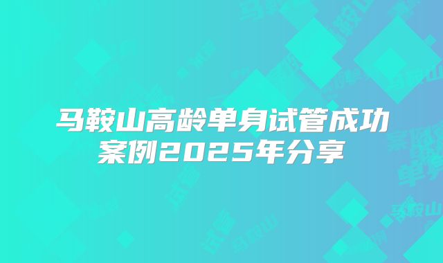 马鞍山高龄单身试管成功案例2025年分享