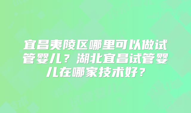 宜昌夷陵区哪里可以做试管婴儿？湖北宜昌试管婴儿在哪家技术好？