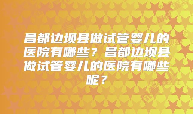 昌都边坝县做试管婴儿的医院有哪些？昌都边坝县做试管婴儿的医院有哪些呢？