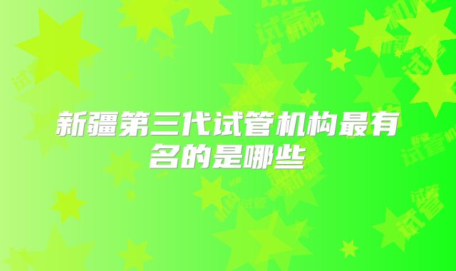 新疆第三代试管机构最有名的是哪些