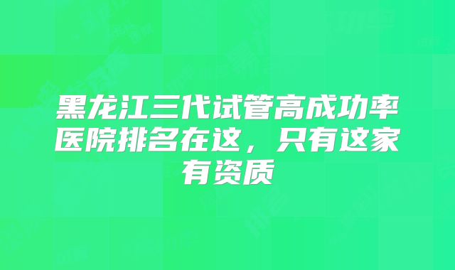 黑龙江三代试管高成功率医院排名在这，只有这家有资质