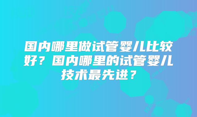 国内哪里做试管婴儿比较好?国内哪里的试管婴儿技术最先进?