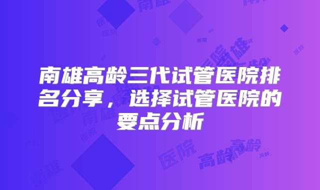南雄高龄三代试管医院排名分享，选择试管医院的要点分析