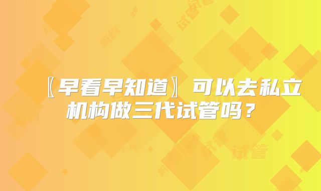 〖早看早知道〗可以去私立机构做三代试管吗？