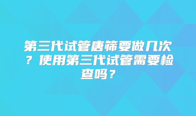 第三代试管唐筛要做几次?使用第三代试管需要检查吗?