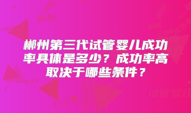 郴州第三代试管婴儿成功率具体是多少？成功率高取决于哪些条件？