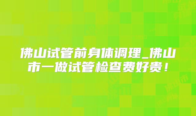 佛山试管前身体调理_佛山市一做试管检查费好贵！