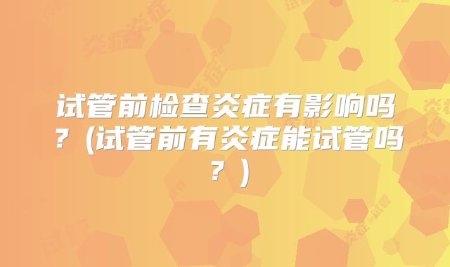 试管前检查炎症有影响吗？(试管前有炎症能试管吗？)