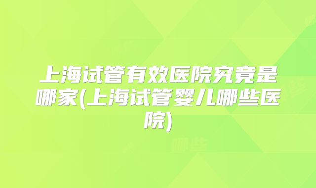 上海试管有效医院究竟是哪家(上海试管婴儿哪些医院)