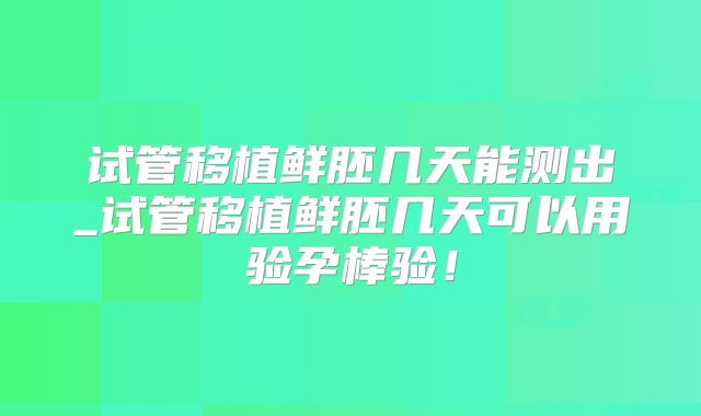 试管移植鲜胚几天能测出_试管移植鲜胚几天可以用验孕棒验！