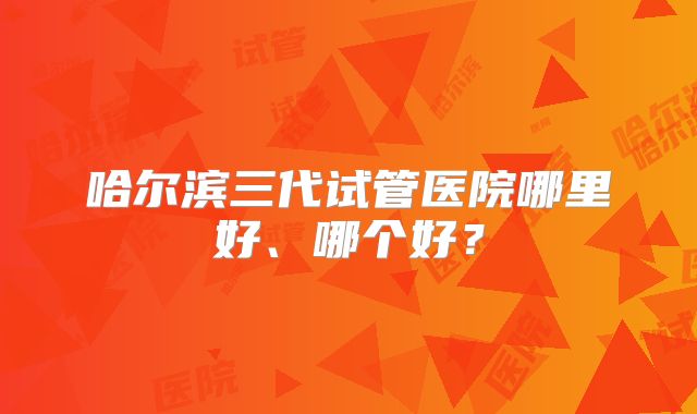 哈尔滨三代试管医院哪里好、哪个好?