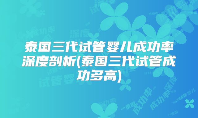 泰国三代试管婴儿成功率深度剖析(泰国三代试管成功多高)