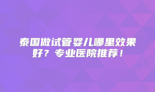 泰国做试管婴儿哪里效果好？专业医院推荐！