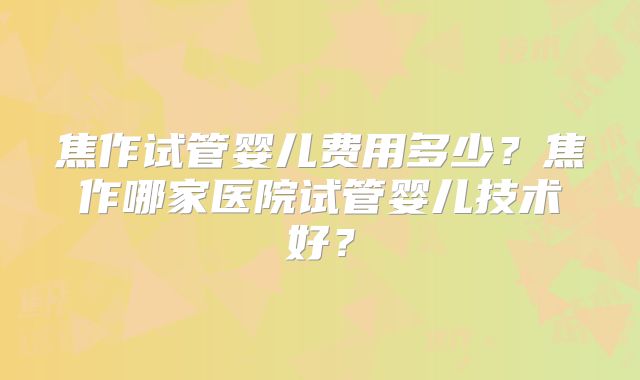 焦作试管婴儿费用多少？焦作哪家医院试管婴儿技术好？