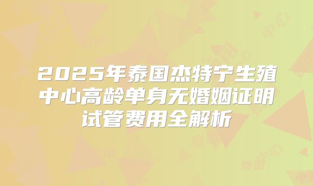 2025年泰国杰特宁生殖中心高龄单身无婚姻证明试管费用全解析