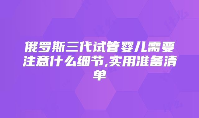俄罗斯三代试管婴儿需要注意什么细节,实用准备清单