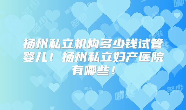 扬州私立机构多少钱试管婴儿！扬州私立妇产医院有哪些！