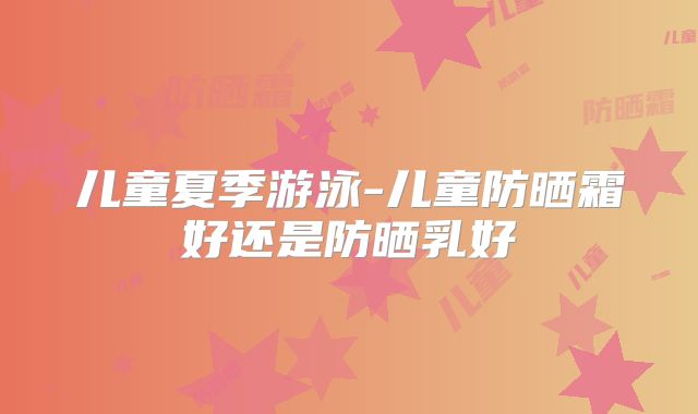儿童夏季游泳-儿童防晒霜好还是防晒乳好