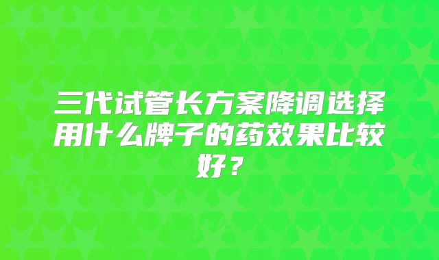 三代试管长方案降调选择用什么牌子的药效果比较好？