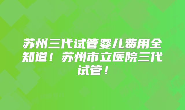 苏州三代试管婴儿费用全知道！苏州市立医院三代试管！