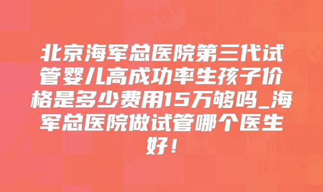 北京海军总医院第三代试管婴儿高成功率生孩子价格是多少费用15万够吗_海军总医院做试管哪个医生好！