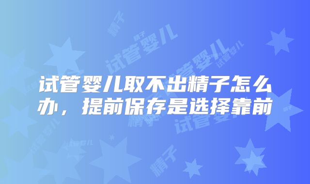 试管婴儿取不出精子怎么办，提前保存是选择靠前