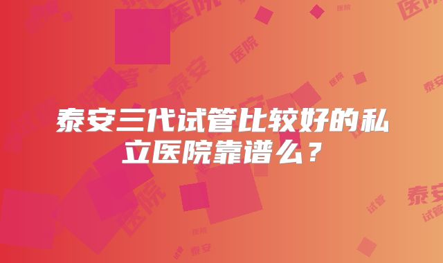 泰安三代试管比较好的私立医院靠谱么？