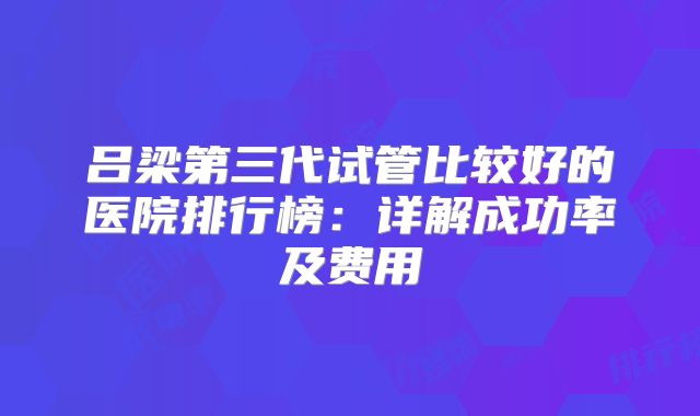 吕梁第三代试管比较好的医院排行榜：详解成功率及费用