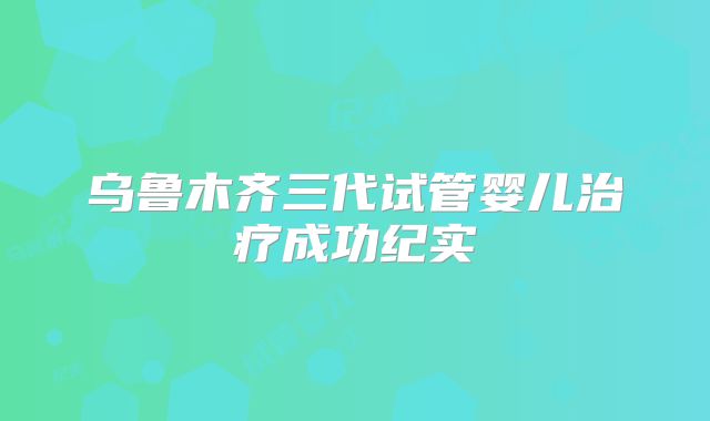 乌鲁木齐三代试管婴儿治疗成功纪实