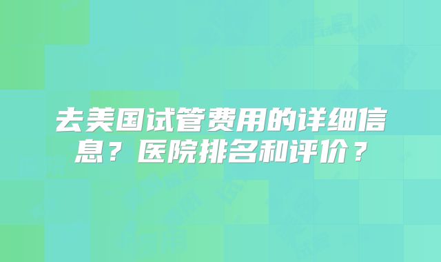 去美国试管费用的详细信息？医院排名和评价？