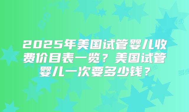 2025年美国试管婴儿收费价目表一览?美国试管婴儿一次要多少钱?