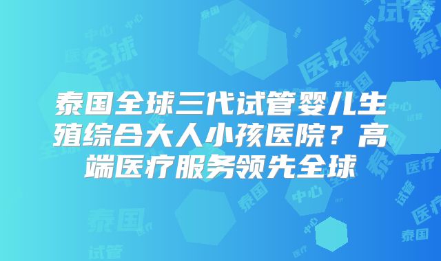 泰国全球三代试管婴儿生殖综合大人小孩医院？高端医疗服务领先全球