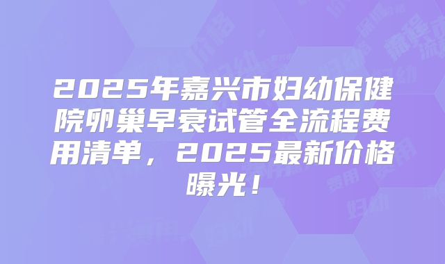 2025年嘉兴市妇幼保健院卵巢早衰试管全流程费用清单，2025最新价格曝光！