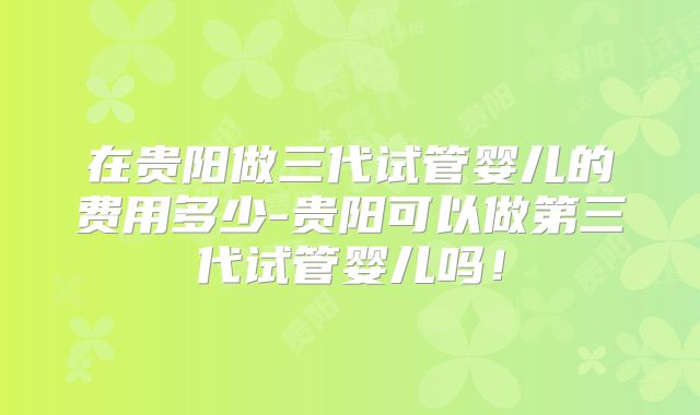 在贵阳做三代试管婴儿的费用多少-贵阳可以做第三代试管婴儿吗！