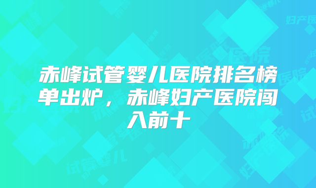 赤峰试管婴儿医院排名榜单出炉,赤峰妇产医院闯入前十