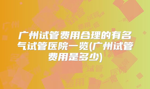 广州试管费用合理的有名气试管医院一览(广州试管费用是多少)
