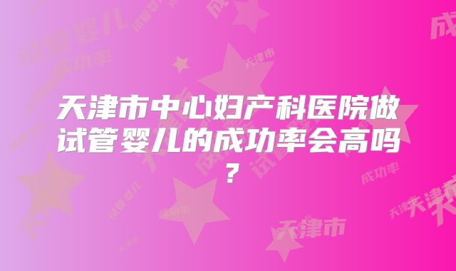 天津市中心妇产科医院做试管婴儿的成功率会高吗？